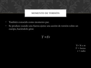 • También conocido como momento par.
• Se produce cuando una fuerza ejerce una acción de torsión sobre un
cuerpo, haciéndolo girar.
T =Fr
T= N x m
F = fuerza
r = radio
MOMENTO DE TORSIÓN
 