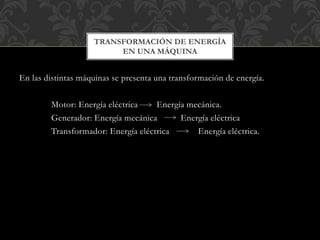 En las distintas máquinas se presenta una transformación de energía.
Motor: Energía eléctrica Energía mecánica.
Generador: Energía mecánica Energía eléctrica
Transformador: Energía eléctrica Energía eléctrica.
TRANSFORMACIÓN DE ENERGÍA
EN UNA MÁQUINA
 