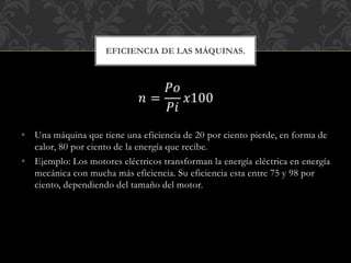 𝑛 =
𝑃𝑜
𝑃𝑖
𝑥100
• Una máquina que tiene una eficiencia de 20 por ciento pierde, en forma de
calor, 80 por ciento de la energía que recibe.
• Ejemplo: Los motores eléctricos transforman la energía eléctrica en energía
mecánica con mucha más eficiencia. Su eficiencia esta entre 75 y 98 por
ciento, dependiendo del tamaño del motor.
EFICIENCIA DE LAS MÁQUINAS.
 