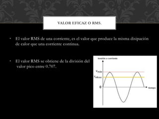 • El valor RMS de una corriente, es el valor que produce la misma disipación
de calor que una corriente continua.
• El valor RMS se obtiene de la división del
valor pico entre 0.707.
VALOR EFICAZ O RMS.
 