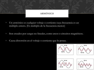 • Un armónico es cualquier voltaje o corriente cuya frecuencia es un
múltiplo entero. (Es múltiplo de la frecuencia menor)
• Son creados por cargas no lineales, como arcos o circuitos magnéticos.
• Causa distorsión en el voltaje o corriente que lo posee.
ARMÓNICO
 