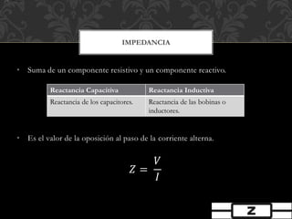 • Suma de un componente resistivo y un componente reactivo.
• Es el valor de la oposición al paso de la corriente alterna.
𝑍 =
𝑉
𝐼
IMPEDANCIA
Reactancia Capacitiva Reactancia Inductiva
Reactancia de los capacitores. Reactancia de las bobinas o
inductores.
 