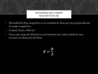• Densidad de flujo magnético es la cantidad de flujo por área perpendicular
al campo magnético.
• Unidad: Tesla o Wb/m²
• Causa una carga de difusión en movimiento por cada unidad de área
normal a la dirección del flujo.
𝐵 =
𝜙
𝐴
DENSIDAD DE CAMPO
MAGNÉTICO (B)
 