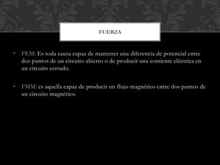 • FEM: Es toda causa capaz de mantener una diferencia de potencial entre
dos puntos de un circuito abierto o de producir una corriente eléctrica en
un circuito cerrado.
• FMM: es aquella capaz de producir un flujo magnético entre dos puntos de
un circuito magnético.
FUERZA
 