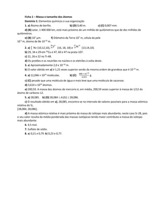 Ficha 1 – Massa e tamanho dos átomos
Domínio 1: Elementos químicos e sua organização
1. a) Átomo de berílio. b) (D) 0,40 m. c) (C) 0,007 mm.
d) (B) solar, 1 400 000 km, está mais próximo de um milhão de quilómetros que de dez milhões de
quilómetros.
e) (B) 101
μm. f) Diâmetro da Terra 107
m, célula da pele
10-5
m, átomo de Be 10-10
m.
2. a) Ne (10,12,10),
234
16 S (16, 18, 18) e
327
13 Al (13,14,10).
b) 29, 34 e 29 em 63
Cu e 47, 60 e 47 na prata-107.
c) 22, 26 e 22 no Ti-48.
d) Os protões e os neutrões no núcleo e os eletrões à volta deste.
3. a) Aproximadamente 2,0 x 10–10
m.
b) O valor obtido em a) é 1,21 vezes superior sendo da mesma ordem de grandeza que é 10-10
m.
4. a) 12,046 × 1023
moléculas. b) (C)
890 × 10–23
6,023
g
c) (C) pesado que uma molécula de água e mais leve que uma molécula de sacarose.
d) 3,614 x 1024
átomos.
e) 200,59. A massa dos átomos de mercúrio é, em média, 200,59 vezes superior à massa de 1/12 do
átomo de carbono-12.
5. a) 28,085. b) (D) 28,084  Ar(Si)  28,086.
c) O resultado obtido em a), 28,085, encontra-se no intervalo de valores possíveis para a massa atómica
relativa do Si,
28,084; 28,086.
d) A massa atómica relativa é mais próxima da massa do isótopo mais abundante, neste caso Si-28, pois
o seu valor resulta da média ponderada das massas isotópicas tendo maior contributo a massa do isótopo
mais abundante.
6. 4,5 mol.
7. Sulfato de sódio.
8. a) 0,21 e 0,79. b) 0,23 e 0,77.
 
