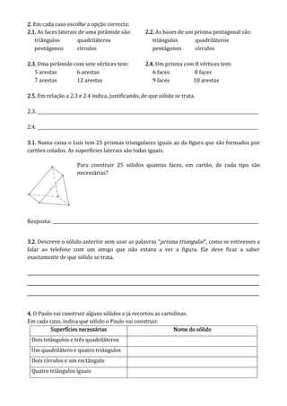 2222.... Em cada caso escolhe a opção correcta:
2222.1..1..1..1. As faces laterais de uma pirâmide são:
triângulos quadriláteros
pentágonos círculos
2.2.2.2.2.2.2.2. As bases de um prisma pentagonal são:
triângulos quadriláteros
pentágonos círculos
2.32.32.32.3.... Uma pirâmide com sete vértices tem:
5 arestas 6 arestas
7 arestas 12 arestas
2.4.2.4.2.4.2.4. Um prisma com 8 vértices tem:
6 faces 8 faces
9 faces 10 arestas
2.5.2.5.2.5.2.5. Em relação a 2.3 e 2.4 indica, justificando, de que sólido se trata.
2.3. _______________________________________________________________________________________________________
2.4. _______________________________________________________________________________________________________
3.13.13.13.1.... Numa caixa o Luís tem 25 prismas triangulares iguais ao da figura que são formados por
cartões colados. As superfícies laterais são todas iguais.
Para construir 25 sólidos quantas faces, em cartão, de cada tipo são
necessárias?
Resposta: ________________________________________________________________________________________________
3.2.3.2.3.2.3.2. Descreve o sólido anterior sem usar as palavras “prisma triangular”, como se estivesses a
falar ao telefone com um amigo que não estava a ver a figura. Ele deve ficar a saber
exactamente de que sólido se trata.
________________________________________________________________________________________________________________________________________________________________________________________________________________________________________________________________________________________________________________________________________________________________________________________________________________________________________________________
________________________________________________________________________________________________________________________________________________________________________________________________________________________________________________________________________________________________________________________________________________________________________________________________________________________________________________________
________________________________________________________________________________________________________________________________________________________________________________________________________________________________________________________________________________________________________________________________________________________________________________________________________________________________________________________
4444.... O Paulo vai construir alguns sólidos e já recortou as cartolinas.
Em cada caso, indica que sólido o Paulo vai construir.
Superfícies necessáriasSuperfícies necessáriasSuperfícies necessáriasSuperfícies necessárias Nome do sólidoNome do sólidoNome do sólidoNome do sólido
Dois triângulos e três quadriláteros
Um quadrilátero e quatro triângulos
Dois círculos e um rectângulo
Quatro triângulos iguais
 