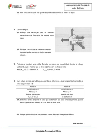 Sociedade, Tecnologia e Ciência
Agrupamento de Escolas de
Alter do Chão
2.3. Que conclusão se pode tirar quanto à condutividade térmica da areia e da água?
3. Observe a figura.
3.1. Preveja uma explicação para as diferente
percentagens de dissipação de energia numa
casa.
3.2. Explique a a razão de se colocarem paredes
duplas e janelas com vidros duplos nas casa
atauais.
4. Pretende-se construir uma estufa. Consulte os valores de condutividade térmica e indique,
justificando, qual o material qua se deve escolher: vidro ou fibra de vidro.
Nota: Kvidro=0,72 a 0,86 W/m.K Kacrilico=0,17 a 0,22 W/m.K
5. Num estudo térmico das habitações pretendia-se determinar a taxa temporal de trasmissão de
calor das paredes A e B.
Parede A Parede B
Comprimento: 4 m
Altura: 2,5 m
Material: tijolo simples
KA=0,16 W/m.K
Comprimento: 6 m
Altura: 2,5 m
Material: tijolo duplo
KB=0,075 W/m.K
5.1. Determine a taxa temporal de calor que se transfere por cada uma das paredes, quando
estão sujeitas a uma difereça de 10 ºC entre as duas faces.
5.2. Indique, justificando qual das paredes é a mais adequada para parede exterior.
Bom Trabalho!
 