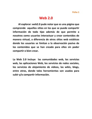 Ficha 1
Web 2.0
Al explorar: web2.0 pude notar que es una página que
comprende aquellos sitios en los que se puede compartir
información de todo tipo además de que permite a
nosotros como usuarios interactuar y crear contenidos de
manera virtual, a diferencia de otros sitios web estáticos
donde los usuarios se limitan a la observación pasiva de
los contenidos que se han creado para ellos sin poder
compartir o bien crear.
La Web 2.0 incluye las comunidades web, los servicios
web, las aplicaciones Web, los servicios de redes sociales,
los servicios de alojamiento de videos, las wikis, blogs,
entre otros, donde tales herramientas son usadas para
subir y/o compartir información.
