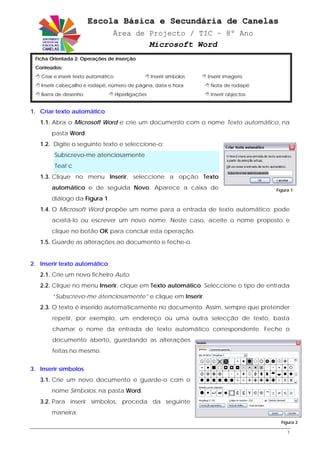 Escola Básica e Secundária de Canelas
                                  Área de Projecto / TIC – 8º Ano
                                                      Microsoft Word
 Ficha Orientada 2: Operações de inserção
 Conteúdos:
   Criar e inserir texto automático                   Inserir símbolos   Inserir imagens
   Inserir cabeçalho e rodapé, número de página, data e hora              Nota de rodapé
   Barra de desenho                   Hiperligações                       Inserir objectos


1. Criar texto automático
   1.1. Abra o Microsoft Word e crie um documento com o nome Texto automático, na
       pasta Word.
   1.2. Digite o seguinte texto e seleccione-o:
        Subscrevo-me atenciosamente
        Teal’c
   1.3. Clique no menu Inserir, seleccione a opção Texto
       automático e de seguida Novo. Aparece a caixa de                                      Figura 1

       diálogo da Figura 1.
   1.4. O Microsoft Word propõe um nome para a entrada de texto automático; pode
       aceitá-lo ou escrever um novo nome. Neste caso, aceite o nome proposto e
       clique no botão OK para concluir esta operação.
   1.5. Guarde as alterações ao documento e feche-o.


2. Inserir texto automático
   2.1. Crie um novo ficheiro Auto.
   2.2. Clique no menu Inserir, clique em Texto automático. Seleccione o tipo de entrada
       “Subscrevo-me atenciosamente” e clique em Inserir.
   2.3. O texto é inserido automaticamente no documento. Assim, sempre que pretender
       repetir, por exemplo, um endereço ou uma outra selecção de texto, basta
       chamar o nome da entrada de texto automático correspondente. Feche o
       documento aberto, guardando as alterações
       feitas no mesmo.


3. Inserir símbolos
   3.1. Crie um novo documento e guarde-o com o
       nome Símbolos, na pasta Word.
   3.2. Para inserir símbolos, proceda da seguinte
       maneira:
                                                                                               Figura 2

                                                                                                  1
 