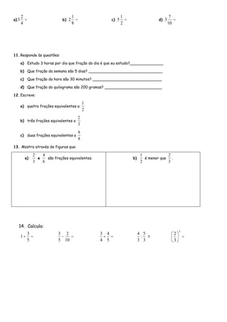 2                                1                          1                         7
a) 3                             b) 2                       c) 5                     d) 3
       4                                8                          2                        10




11. Responde às questões:

       a) Estudo 3 horas por dia que fração do dia é que eu estudo?______________

       b) Que fração da semana são 5 dias? _______________________________

       c) Que fração da hora são 30 minutos? _____________________________

       d) Que fração do quilograma são 200 gramas? ________________________

12. Escreve:

                                                1
       a) quatro frações equivalentes a
                                                2
                                            2
       b) três frações equivalentes a
                                            3
                                            8
       c) duas frações equivalentes a
                                            8
13. Mostra através de figuras que:

                2   4                                                       1             2
           a)     e   são frações equivalentes.                        b)     é menor que   .
                3   6                                                       2             3




   14. Calcula:
                                                                                                     3
         3                   3     2                3   4                   4 5                  2
       1                                                                     : =
         5                   5    10                4   5                   3 3                  3
 