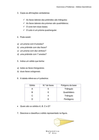 Exercícios e Problemas – Sólidos Geométricos


3. Copia as afirmações verdadeiras:


          As faces laterais das pirâmides são triângulos;
          As faces laterais dos prismas são quadriláteros;
          O cone tem duas bases;
          O cubo é um prisma quadrangular.


4. Pode existir:


a) um prisma com 8 arestas?
b) uma pirâmide com dez faces?
c) um prisma com dez vértices?
d) uma pirâmide com 7 arestas?


5. Indica um sólido que tenha:


a) todas as faces triangulares.
b) duas faces octogonais.


6. A tabela refere-se a 4 poliedros:


              Sólido         N.º de faces        Polígono da base
                   A               5                  Triângulo
                   B               6                Quadrilátero
                   C               4                  Triângulo
                   D               6                 Pentágono


•   Quais são os sólidos A, B, C e D?


7. Descreve e classifica o sólido representado na figura.




                                  Matemática
                                    5º Ano
 
