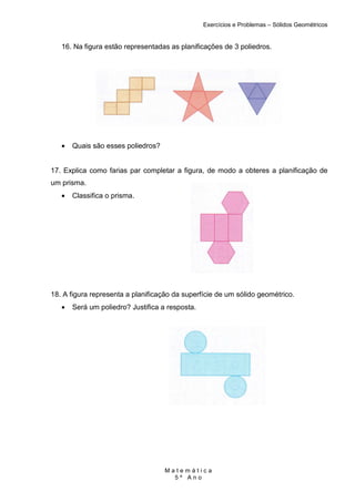 Exercícios e Problemas – Sólidos Geométricos


   16. Na figura estão representadas as planificações de 3 poliedros.




   •   Quais são esses poliedros?


17. Explica como farias par completar a figura, de modo a obteres a planificação de
um prisma.
   •   Classifica o prisma.




18. A figura representa a planificação da superfície de um sólido geométrico.
   •   Será um poliedro? Justifica a resposta.




                                    Matemática
                                      5º Ano
 