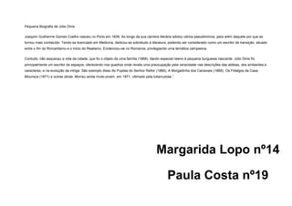 Pequena Biografia de Júlio Dinis
Joaquim Guilherme Gomes Coelho nasceu no Porto em 1839. Ao longo da sua carreira literária adotou vários pseudónimos, para além daquele por que se
tornou mais conhecido. Tendo-se licenciado em Medicina, dedicou-se sobretudo à literatura, podendo ser considerado como um escritor de transição, situado
entre o fim do Romantismo e o inicio do Realismo. Evidenciou-se no Romance, privilegiando uma temática campesina.
Contudo, não esqueceu a vida da cidade, que foi o objeto de uma família (1868), dando especial relevo à pequena burguesia nascente. Júlio Dinis foi
principalmente um escritor de espaços, oferecendo nos quadros onde revela uma preocupação pela veracidade nas descrições das aldeias, dos ambientes e
caracteres, e na evolução da intriga. São exemplo disso As Pupilas do Senhor Reitor (1866), A Morgadinha dos Canaviais (1868), Os Fidalgos da Casa
Mourisca (1871) e outras obras. Morreu ainda muito jovem, em 1871, vitimado pela tuberculose.”

Margarida Lopo nº14
Paula Costa nº19

 