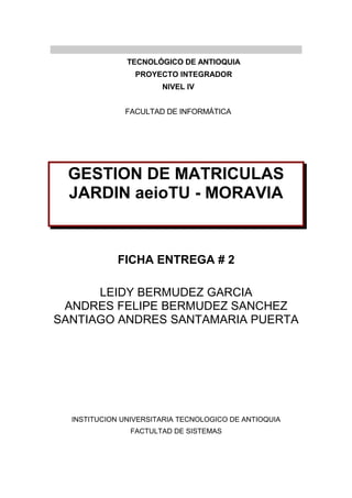 TECNOLÓGICO DE ANTIOQUIA
PROYECTO INTEGRADOR
NIVEL IV
FACULTAD DE INFORMÁTICA
GESTION DE MATRICULAS
JARDIN aeioTU - MORAVIA
FICHA ENTREGA # 2
LEIDY BERMUDEZ GARCIA
ANDRES FELIPE BERMUDEZ SANCHEZ
SANTIAGO ANDRES SANTAMARIA PUERTA
INSTITUCION UNIVERSITARIA TECNOLOGICO DE ANTIOQUIA
FACTULTAD DE SISTEMAS
 