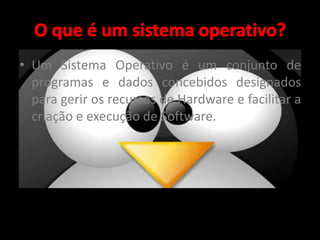 • Um Sistema Operativo é um conjunto de 
programas e dados concebidos designados 
para gerir os recursos de Hardware e facilitar a 
criação e execução de Software. 
 