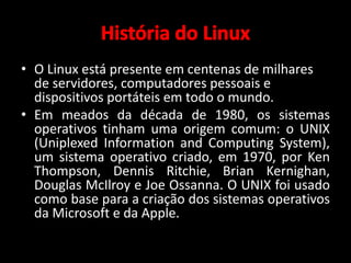 • O Linux está presente em centenas de milhares 
de servidores, computadores pessoais e 
dispositivos portáteis em todo o mundo. 
• Em meados da década de 1980, os sistemas 
operativos tinham uma origem comum: o UNIX 
(Uniplexed Information and Computing System), 
um sistema operativo criado, em 1970, por Ken 
Thompson, Dennis Ritchie, Brian Kernighan, 
Douglas McIlroy e Joe Ossanna. O UNIX foi usado 
como base para a criação dos sistemas operativos 
da Microsoft e da Apple. 
 