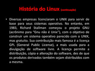 • Diversas empresas licenciaram o UNIX para servir de 
base para seus sistemas operativo. No entanto, em 
1983, Richard Stallman começou o projeto GNU 
(acrônimo para “Gnu não é Unix”), com o objetivo de 
construir um sistema operativo parecido com o UNIX, 
mas gratuito. Sua contribuição mais famosa é a licença 
GPL (General Public License), a mais usada para a 
divulgação de software livre. A licença permite a 
distribuição, cópia e alteração do software, des de que 
os produtos derivados também sejam distribuídos com 
a mesma. 
 
