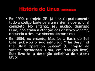 • Em 1990, o projeto GPL já possuía praticamente 
todo o código fonte para um sistema operacional 
completo. No entanto, seu núcleo, chamado 
Hurd, não atraia a atenção dos desenvolvedores, 
deixando o desenvolvimento incompleto. 
• Em 1986, no entanto, Maurice J. Bach, do Bell 
Labs, publicou o livro intitulado “The Design of 
the UNIX Operation System” (O projeto do 
sistema operacional UNIX, em tradução livre). 
Esse livro foi a descrição definitiva do sistema 
UNIX. 
 