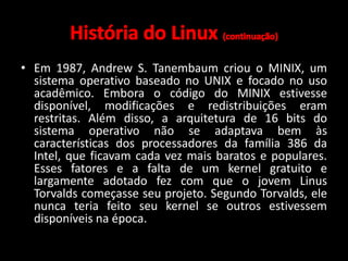 • Em 1987, Andrew S. Tanembaum criou o MINIX, um 
sistema operativo baseado no UNIX e focado no uso 
acadêmico. Embora o código do MINIX estivesse 
disponível, modificações e redistribuições eram 
restritas. Além disso, a arquitetura de 16 bits do 
sistema operativo não se adaptava bem às 
características dos processadores da família 386 da 
Intel, que ficavam cada vez mais baratos e populares. 
Esses fatores e a falta de um kernel gratuito e 
largamente adotado fez com que o jovem Linus 
Torvalds começasse seu projeto. Segundo Torvalds, ele 
nunca teria feito seu kernel se outros estivessem 
disponíveis na época. 
 