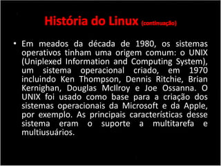 • Em meados da década de 1980, os sistemas 
operativos tinham uma origem comum: o UNIX 
(Uniplexed Information and Computing System), 
um sistema operacional criado, em 1970 
incluindo Ken Thompson, Dennis Ritchie, Brian 
Kernighan, Douglas McIlroy e Joe Ossanna. O 
UNIX foi usado como base para a criação dos 
sistemas operacionais da Microsoft e da Apple, 
por exemplo. As principais características desse 
sistema eram o suporte a multitarefa e 
multiusuários. 
 