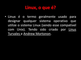 • Linux é o termo geralmente usado para 
designar qualquer sistema operativo que 
utilize o sistema Linux (sendo esse compatível 
com Unix). Tendo sido criado por Linus 
Turvales e Andrew Mortonon. 
 