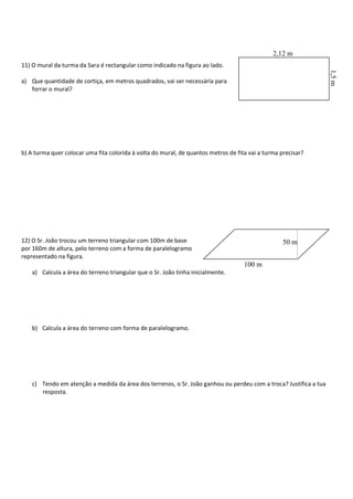 11) O mural da turma da Sara é rectangular como indicado na figura ao lado.
a) Que quantidade de cortiça, em metros quadrados, vai ser necessária para
forrar o mural?
b) A turma quer colocar uma fita colorida à volta do mural, de quantos metros de fita vai a turma precisar?
12) O Sr. João trocou um terreno triangular com 100m de base
por 160m de altura, pelo terreno com a forma de paralelogramo
representado na figura.
a) Calcula a área do terreno triangular que o Sr. João tinha inicialmente.
b) Calcula a área do terreno com forma de paralelogramo.
c) Tendo em atenção a medida da área dos terrenos, o Sr. João ganhou ou perdeu com a troca? Justifica a tua
resposta.
2,12 m
1,5m
100 m
50 m
 