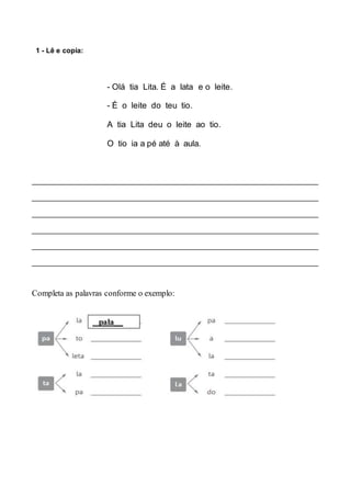 1 - Lê e copia:
- Olá tia Lita. É a lata e o leite.
- É o leite do teu tio.
A tia Lita deu o leite ao tio.
O tio ia a pé até à aula.
________________________________________________________________________
________________________________________________________________________
________________________________________________________________________
________________________________________________________________________
________________________________________________________________________
________________________________________________________________________
Completa as palavras conforme o exemplo:
pala__
 