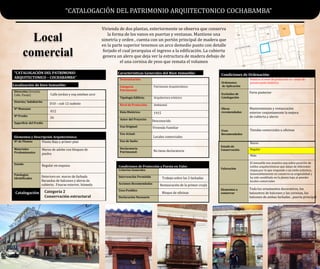 “CATALOGACIÓN DEL PATRIMONIO
ARQUITECTONICO – COCHABAMBA”
Localización de bien Inmueble:
Características Generales del Bien Inmueble:
Dirección (Avenida,
Calle, Pasaje)
Distrito/ Subdistrito
Nº Manzano
Nº Predio
Superficie del Predio
Denominación:
Categoría
Patrimonial:
Patrimonio Arquitectónico
Tipología Edilicia: Arquitectura ecletcico
Nivel de Protección: Ambiental
Data Histórica:
Autor del Proyecto:
Uso Original:
Uso Actual:
Uso de Suelo:
Declaratoria
Patrimonial:
Elementos y Descripción Arquitectónica:
Nº de Plantas
Materiales
Predominantes
Estado
Patologías
Identificadas
Catalogación
Estado de
Conservación
Bueno
Regular
Malo
Valoración
Elementos a
conservar
Condiciones de Protección y Puesta en Valor
Criterios Generales
Intervención Permitida
Acciones Recomendadas
Usos Posibles
Declaración Necesaria
Condiciones de Ordenación:
Ordenanza
de Aplicación
Relativa al nivel de protección en zonas de
preservación histórica
Excluidos de
Catalogación
Obras
recomendadas
Usos
Recomendados
“CATALOGACIÓN DEL PATRIMONIO ARQUITECTONICO COCHABAMBA”
Bloque de oficinas
Restauración de la primer crujía
Trabajo sobre las 2 fachadas
Mantenimiento y restauración
exterior conjuntamente la mejora
de cubierta y aleros
Tiendas comerciales u oficinas
Parte posterior
El inmueble nos muestra una sobre posición de
estilos arquitectónicos que datan de diferentes
etapas,por lo que responde a un estilo eclectico,
lamentabkemente no conserva su originalidad y
ha sido modifiado en la planta baja al atender
locales comerciales
Toda los ornamentos decorativos, los
balaustres de balcones y las cornisas, los
balcones de ambas fachadas , puerta principal
Planta Baja y primer piso
Muros de adobe con bloques de
piedra
Regular en esquina
Deterioro en muros de fachada
Barandas de balcones y aleros de
cubierta . Fisuras exterior, húmeda
1915
Desconocido
Vivienda Familiar
Locales comerciales
No tiene declaratoria
Calle jordan y esq esteban arce
26
012
D10 – sub 12 sudeste
Categoría 2
Conservación estructural
Local
comercial
Vivienda de dos plantas, exteriormente se observa que conserva
la forma de los vanos en puertas y ventanas. Mantiene una
simetría y orden , cuenta con un portón principal de madera que
en la parte superior tenemos un arco demedio punto con detalle
forjado el cual jerarquiza el ingreso a la edificación. La cubierta
genera un alero que deja ver la estructura de madera debajo de
el una cornisa de yeso que remata el volumen
 