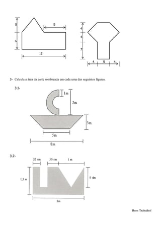 5                            5
                                                    4

                                                    4
   6

                                                    7
                     12

                                                             4       5    4




3- Calcula a área da parte sombreada em cada uma das seguintes figuras.

   3.1-




3.2-




                                                                              Bom Trabalho!
 