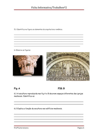 Ficha Informativa/Trabalhonº2




5.1-Identifica na figura os elementos da arquitectura românica.

___________________________________________________________________
___________________________________________________________________
___________________________________________________________________
___________________________________________________________________
___________________________________________________________________
________________________________________________________________

6-Observa as figuras:




Fig A                                                    FIG.B

6.1-A escultura reproduzida nas fig A e B decoram espaços diferentes das igrejas
medievais. Identifica-os

_____________________________________________________________
_____________________________________________________________

6.2-Explica a função da escultura nos edifícios medievais.

_____________________________________________________________
_____________________________________________________________
_____________________________________________________________
_____________________________________________________________


ProfªCarla teixeira                                                      Página 6
 