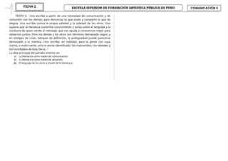 ESCUELA SUPERIOR DE FORMACIÓN ARTISTICA PÚBLICA DE PUNO
FICHA 2 COMUNICACIÓN II
TEXTO 5: Uno escribe a partir de una necesidad de comunicación y de
comunión con los demás, para denunciar lo que duele y compartir lo que da
alegría. Uno escribe contra la propia soledad y la soledad de los otros. Uno
supone que la literatura transmite conocimiento y actúa sobre el lenguaje y la
conducta de quien recibe el mensaje; que nos ayuda a conocernos mejor para
salvarnos juntos. Pero los demás y los otros son términos demasiado vagos; y
en tiempos de crisis, tiempos de definición, la ambigüedad puede parecerse
demasiado a la mentira. Uno escribe, en realidad, para la gente con cuya
suerte, o mala suerte, uno se siente identificado: los malcomidos, los rebeldes y
los humillados de esta tierra…”
La idea principal del párrafo anterior es:
a) La literatura como medio de comunicación.
b) La literatura como medio de salvación.
c) El lenguaje de los otros a través de la literatura
 