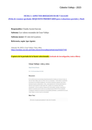 Cátedra Vallejo - 2023
FICHA 1: ASPECTOS BIOGRÁFICOS DE VALLEJO
(Ficha de resumen aprobada: REQUISITO PRIORITARIO para evaluaciones parciales y final)
Responsables: Claudia Acosta Guevara
Subtema: Los valores rescatados de Cesar Vallejo
Subtema menor: El valor de la justicia
Referencia, según Apa vigente:
Almeyda. M. (2022). Cesar Vallejo: Vida y Obra.
https://revistas.urp.edu.pe/index.php/archivovallejo/article/view/5322/7183
Captura de la portada de la fuente seleccionada (Artículo de investigación, tesis o libro)
 