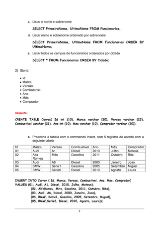 c. Listar o nome e sobrenome

               SELECT PrimeiroNome, UltimoNome FROM Funcionarios;

            d. Listar nome e sobrenome ordenado por sobrenome

               SELECT PrimeiroNome, UltimoNome FROM Funcionarios ORDER BY
               UltimoNome;

            e. Listar todos os campos de funcionários ordenados por cidade

               SELECT * FROM Funcionarios ORDER BY Cidade;


2) Stand:

        Id
        Marca
        Versão
        Combustível
        Ano
        Mês
        Comprador


Resposta:

CREATE TABLE Carros( Id int (10), Marca varchar (20), Versao varchar (23),
Combustivel varchar (21), Ano int (10), Mes varchar (10), Comprador varchar (20));



            a. Preencha a tabela com o commando Insert, com 5 registos de acordo com a
               seguinte tabela

Id             Marca        Versao       Combustivel   Ano         Mês       Comprador
01             Audi         A1           Diesel        2010        Julho     Mateus
02             Alfa         Mito         Gasolina      2011        Outubro   Rita
               Romeu
03             Audi         A6           Diesel        2000        Janeiro  Joao
04             BMW          Serie1       Gasolina      2005        Setembro Miguel
05             BMW          Serie6       Diesel        2010        Agosto   Laura


INSERT INTO Carror ( Id, Marca, Versao, Combustivel, Ano, Mes, Comprador)
VALUES (01, Audi, A1, Diesel, 2010, Julho, Mateus),
         (02, AlfaRomeu, Mito, Gasolina, 2011, Outubro, Rita),
         (03, Audi, A6, Diesel, 2000, Janeiro, Joao),
         (04, BMW, Serie1, Gasolina, 2005, Setembro, Miguel),
         (05, BMW,Serie6, Diesel, 2010, Agosto, Laura));


                                              2
 