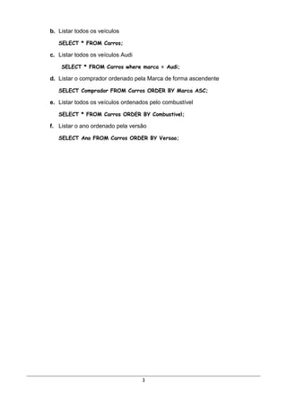 b. Listar todos os veículos

   SELECT * FROM Carros;

c. Listar todos os veículos Audi

    SELECT * FROM Carros where marca = Audi;

d. Listar o comprador ordenado pela Marca de forma ascendente

   SELECT Comprador FROM Carros ORDER BY Marca ASC;

e. Listar todos os veículos ordenados pelo combustível

   SELECT * FROM Carros ORDER BY Combustivel;

f. Listar o ano ordenado pela versão

   SELECT Ano FROM Carros ORDER BY Versao;




                                   3
 