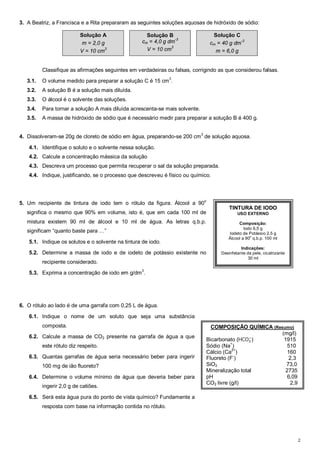 2 
3. A Beatriz, a Francisca e a Rita prepararam as seguintes soluções aquosas de hidróxido de sódio: 
Solução A 
m = 2,0 g 
V = 10 cm3 
Solução B 
cm = 4,0 g dm-3 
V = 10 cm3 
Solução C 
cm = 40 g dm-3 
m = 6,0 g 
Classifique as afirmações seguintes em verdadeiras ou falsas, corrigindo as que considerou falsas. 
3.1. O volume medido para preparar a solução C é 15 cm3. 
3.2. A solução B é a solução mais diluída. 
3.3. O álcool é o solvente das soluções. 
3.4. Para tornar a solução A mais diluída acrescenta-se mais solvente. 
3.5. A massa de hidróxido de sódio que é necessário medir para preparar a solução B é 400 g. 
4. Dissolveram-se 20g de cloreto de sódio em água, preparando-se 200 cm3 de solução aquosa. 
4.1. Identifique o soluto e o solvente nessa solução. 
4.2. Calcule a concentração mássica da solução 
4.3. Descreva um processo que permita recuperar o sal da solução preparada. 
4.4. Indique, justificando, se o processo que descreveu é físico ou químico. 
5. Um recipiente de tintura de iodo tem o rótulo da figura. Álcool a 90o 
significa o mesmo que 90% em volume, isto é, que em cada 100 ml de 
mistura existem 90 ml de álcool e 10 ml de água. As letras q.b.p. 
significam “quanto baste para …” 
5.1. Indique os solutos e o solvente na tintura de iodo. 
5.2. Determine a massa de iodo e de iodeto de potássio existente no 
recipiente considerado. 
5.3. Exprima a concentração de iodo em g/dm3. 
6. O rótulo ao lado é de uma garrafa com 0,25 L de água. 
6.1. Indique o nome de um soluto que seja uma substância 
composta. 
6.2. Calcule a massa de CO2 presente na garrafa de água a que 
este rótulo diz respeito. 
6.3. Quantas garrafas de água seria necessário beber para ingerir 
100 mg de ião fluoreto? 
6.4. Determine o volume mínimo de água que deveria beber para 
ingerir 2,0 g de catiões. 
6.5. Será esta água pura do ponto de vista químico? Fundamente a 
resposta com base na informação contida no rótulo. 
TINTURA DE IODO 
USO EXTERNO 
Composição: 
Iodo 6,5 g 
Iodeto de Potássio 2,5 g 
Álcool a 90o q.b.p. 100 ml 
Indicações: 
Desinfetante da pele, cicatrizante 
30 ml 
COMPOSIÇÃO QUÍMICA (Resumo) 
(mg/l) 
ି) 1915 
Bicarbonato (HCOଷ 
Sódio (Na+) 510 
Cálcio (Ca2+) 160 
Fluoreto (F-) 2,3 
SiO2 73,0 
Mineralização total 2735 
pH 6,09 
CO2 livre (g/l) 2,9 
