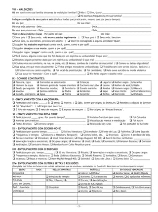 VIII - MALDIÇÕES
Há em você e em sua família sintomas de maldição familiar? q Não | q Sim, Quais? ____________________________________________
          Ágape Reconciliação Ministério de Libertação doenças DO CURSO INTENSIVO DE _______________________
_________________________________________________________; q HáAPOSTILAfrequentes em sua família?LIBERTADORES - I 123
Indique a religião de seus pais e avós (indicar todas que praticaram, mesmo que por pouco tempo):
De seu pai:__________________________________________ De sua mãe: _______________________________________________
De seus avós paternos – Dele_______________________________________ – Dela ___________________________________________
De seus avós maternos:- Dele _____________________________________ – Dela___________________________________________
Você é descendente (raça) – Por parte de pai:_____________________________ – De mãe: ________________________________
q Seus pais / q Seus avós: não eram casados legalmente | q Seus pais / q Seus avós: benziam
q Seus pais, ou ancestrais, provocaram aborto | q Você foi consagrado a alguma entidade? Qual?_________________________
q Alguém fez trabalho espiritual contra você, quem, como e por quê? _________________________________________________
q Alguém desejou a sua morte, quem e por quê?____________________________________________________________________
q Alguém rogou “pragas” contra você, quem e por quê?______________________________________________________________
q Você comeu alguma coisa que lhe foi dada por um espírita ou umbandista? O que era?___________________________________
q Recebeu algum presente dado por um espírita ou umbandista? O que era? _____________________________________________
q Chutou velas no cemitério, na rua, na praia, etc.q Mexeu, zombou de trabalhos de macumba? | q Comeu ou bebeu algo deles?
q Sua casa, em que mora atualmente: q Tinha antigos moradores umbandistas; q Trabalhavam com sortes (búzios, tarô,etc.)
  q Foi terreiro ou centro espírita; q Foi local de prostituição; q Foi cemitério; q Nela ouve suicídio ou morte violenta
  q Sua casa foi “benzida”: Com o quê? ______________________; q Foi feito algum trabalho nela: ______________________
IX - SONHOS CONSTANTES:
 q Pantera, tigre     q Correntes se arrastando                 q Crianças             q Lagarto q Mulher negra        q Aranha
 q Homem de capa q Homem gordo de roupas orientais              q Cachorro ou Lobo     q Lesma q Mulher de azul        q Gato
 q Sendo perseguido q Parentes mortos; q Cemitério              q Cavalo marinho       q Ameba q Homem negro           q Macaco
 q Voando             q Santos católicos    q Padre             q Acidentes            q Sapo q Sexo ilícito           q Extraterrestres
 q Caindo, precipício q Água                q Freira            q Serpente             q Bichos q Morrendo             q Palhaço

X -ENVOLVIMENTO COM A MAÇONARIA:
q Participou até o grau ______; É: q ativo; q inativo. | q Qdo. jovem participou da DEMOLAY; q Recebeu a adoção de Lowton
q Foi “Venerável”. | q Cargos que exerceu:______________________________________________________________________
q É filho de maçom; q É neto de maçom; q É esposa de maçom | q Participou de “Festas Brancas”.
XI - ENVOLVIMENTO COM ROSA CRUZ:
q Participou até _____ grau. Por quanto tempo?_________________ q Instalou Sanctum (em casa)         q Foi Columba
q Mantras que praticou:_____________________________________ q Visualização mental e meditação       q Foi Matre
q Festas brancas; q Exerceu cargos: _________________________ q Realização de curas          q Foi portador de Archote
XII - ENVOLVIMENTO COM SEICHO-NO-IÊ
q Participou por quanto tempo:________; q Só leu literatura: q Acendedor; q Fonte de Luz; q Folhinha; q Sutra Sagrada
q Frequentou o templo; q Idolatria a Masaharu Taniguchi; q Comeu bolos, etc. q Incensos; q Livro: A Verdade da Vida
q Rezas e mantras: q Shinsokan; q Jissô Eman Kanzen; q Hiogu Muguien Kiô Kiô; q Kanrô-No-Hou; q Outras: _____________
q Veneração/oração a ancestrais; q Ocupou cargos; q Venerou: q Jissô; q Buda; q Sumioschi; q Kanzeun Bozatsu; q Gorrozon
q Meditação; q Santuário Hoozo; q Mandou fazer Culto Perpétuo para: _______________________________________________
XIII -ENVOLVIMENTO COM O BUDISMO
q Participou por qto. tempo:_______ ; q Só leu literatura; q Rituais; q Veneração e oração a ancestrais; q Ocupou cargos
q Frequentou o templo; Idolatria a: q Buda (Siddhata Gautama); q Oshaká Rissama; q Amitabha; q Bonzo; q Gorronzon
q Incensos; q Rezas e mantras: q Nam-Myohô-Renguê-Kiô; q Daimokô |q Sutra de Lótus | q Comeu bolo q ____________
XIV- ENVOLVIMENTO COM OUTRAS SEITAS E RELIGIÕES
(Complete nas linhas em branco com outras seitas com que se envolveu, assinaladas no Quadro II. Mencione na 1a.coluna quanto tempo.)
      SEITAS           ANOS             REZAS E MANTRAS                      PRÁTICAS                      ENTIDADES VENERADAS
Messiânica                                                       q Johrei; q Ohikari                q Meishu Sama; q Mokiti Okada
Mórmon                           q Bênçãos do templo             q Batismo; q Sacerdócios           q Moroni; q12 apóstolos mórmons
Pró-Vida                         q Om; q Aum; q-                 q Cursos; q Mentalização
Univ. em Desenc.                                                 q Livros de MJC; Qtos?:_______
Perf. Liberdade                  q Oiashikiri                    q Roshô; q Sacrifícios             q Oshiêoiasamá; q Sol (Omitamar)
Unificação                                                       q Livros; q Palestras              q Rev. Moon




                                                                -3-
 