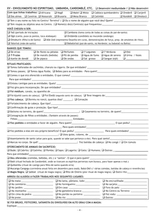 XV - ENVOLVIMENTO NO ESPIRITISMO, UMBANDA, CANDOMBLÉ, ETC. q Desenvolvi mediunidade / q Não desenvolvi
Com que linhas trabalhou: q Africana q Nagê    q Malei q Mista q Cabloco quimbandeiro q Orederê q Canjerê
q Das almas q Caveiras q Nossurubi DE Bruxaria q Mesa Ágape Reconciliação Ministério q Kundelê q Omolocó
  124 APOSTILA DO CURSO INTENSIVO q LIBERTADORES - I Branca    q Catimbó              de Libertação

q Tem o seu nome ou foto no Centro/ Terreiro? | q Ou o nome de alguém que você deu? Quem? ___________________________
q Tem roupas ou objetos seus no Centro. |q Nome(s) do(s) Centro(s) que frequentou:___________________________________
VOCÊ CHEGOU A SER:
q Yaô (período de iniciação)                    q Cambona (toma conta de todas as coisas do pai-de-santo)
q Ogã (canta, puxa os pontos, toca atabaque)    q Ovidanda (candidato ao mucanda candongo)
q Omokurin (filho/a-de-Santo) q Ada Uxé (representa Ossanha em curas, demonstrações de força, prep. de amuletos de ritos).
q Yalorixá (mãe-de-santo)                       q Babalorixá (pai-de-santo, no Nordeste; ou babalaô na Bahia)
BANHOS QUE TOMOU:
q De ervas        q De flores ou pétalas       q Perfumes        q 7 Legumes    q 7 Verduras     q Ebó
q 7 Frutas        q De marafo (bebida)         q Pó de pemba     q Água de fumo q Água de sereno q Urina / fezes
q Azeite de dendê q De pipoca                  q De ondas        q Sal grosso   q Sangue (ejé)   q _________________
RITUAIS PRATICADOS:
q Tomou baforadas de cachimbo, charuto ou cigarro. De que entidades? ________________________________________________
q Tomou passes; q Tomou água fluída; q Bebeu para as entidades – Para quem?________________________________________
q Comeu o que era oferecido a entidades. O que comeu? _____________________________________________________________
 Para que entidades? ___________________________________________________________________________________________
q Entoou cantigas para as entidades. Quais? ________________________________________________________________________
q Fez gira para incorporação. De que entidades? ____________________________________________________________________
q Foi médium, cavalo, ou aparelho de ____________________________________________________________________________
q Foi Ajuntó (santo de cabeça); q Foi Eledá (segundo santo de cabeça); q Teve imagens de:_________________________________
q Fez cabeça; q Dormiu no roncó, quantos dias? _______; q Coroação
q Fortalecimento de cabeça. Que tipo?____________________________________________________________________________
q Confirmação de guias e proteção. Que tipo?_______________________________________________________________________
q Batismo no terreiro, de quem?____________________________; q Casamento no terreiro, de quem?_____________________
q Consagração de filhos a entidades. (Também através de passes):
   Filhos:___________________________________________ Entidades:__________________________________________________
q Fez pedidos a entidades a favor de alguém. Para quem?__________________________________ O que pediu? ______________
___________________________________________ Para quais entidades?_________________________________________________
q Fez pedidos a elas em seu próprio benefício? O que pediu? _______________________ Para quais entidades? _______________
________________________________________; q Usou guias, colares, de ______________________________________________
q Assentamento de santo (altar para guia, quando se sabe que pertence a ele). Para qual santo?______________________________
q Marcas no corpo. De quê? ______________________________; Fez batidas de cabeça: q No congá / q Em túmulo
OFERECIMENTO DE ANIMAIS EM SACRIFÍCIO:
q Bode; q Cabrito; q Galinha; q Pomba; q Sapo; q Lagarto; q Gato; q Humano; q Outros:_________________________
Para que entidades?___________________________________________________________________________________
q Deu oferendas (comidas, bebidas, etc.) a “santos”. O que e para quem? _____________________________________________
q Balé (ritual fechado de Candomblé, onde se trancam os espíritos perversos num buraco, para fazer apenas o mal.)
q Quibambu (ritual de castigo para filho-de-santo quando erra)
q Mucanga Cangogu (cerimônia anual feita em dezembro para oxalá, Babá-Okê c/ várias comidas, batidas de cabeça e reverências)
q Magia Negra; q Sabbat (ritual de magia negra); q Rito de Onório (pior ritual de magia negra); q Outro rito:________________
ARRIOU OU AJUDOU A FAZER TRABALHOS NOS SEGUINTES LUGARES:
 q Na mata:_________________________      q Na lama, pântano, lodo:____________     q Na encruzilhada:__________________
 q No cemitério:_____________________     q No formigueiro:___________________      q Na sarjeta:_______________________
 q No jardim: _______________________     q Em casa: ________________________       q Fora do país: _____________________
 q Na montanha: ____________________      q Na gameleira branca:______________      q No Centro ou Terreiro: _____________
 q Em cima da pedra: ________________     q No portão ou porteira: _____________    q Fez vodu: ________________________
 q Na praia:_________________________     q No rio: __________________________      q Outros: __________________________
SE FOI BRUXO, FEITICEIRO, SATANISTA OU ENVOLVIDO EM ALTO GRAU COM A MAGIA:
Explique:______________________________________________________________________________________________________
                                                              -4-
 