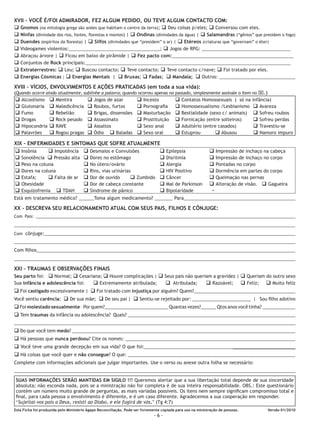 XVII - VOCÊ É/FOI ADMIRADOR, FEZ ALGUM PEDIDO, OU TEVE ALGUM CONTACTO COM:
q Gnomos (na mitologia CURSO INTENSIVO habitam o centro da terra); q DeuReconciliação q Conversou de Libertação
                         grega são anões que
                                                 DE LIBERTADORES - I Ágape
                                                                                 coisas p/eles; Ministério com eles.
  126 APOSTILA DO
q Ninfas (divindade dos rios, fontes, florestas e montes) | q Ondinas (divindades da água) | q Salamandras (“gênios” que presidem o fogo)
q Duendes (espíritos da floresta) | q Silfos (divindades que “presidem” o ar) | q Etéreos (criaturas que “governam” o éter)
q Videogames violentos:____________________________________; q Jogos de RPG: ___________________________________
q Abraçou árvore | q Ficou em baixo de pirâmide | q Fez pacto com:________________________________________________
q Conjuntos de Rock principais:_________________________________________________________________________________
q Extraterrestres: q Leu; q Buscou contacto; q Teve contacto; q Teve contacto c/nave; q Foi tratado por eles.
q Energias Cósmicas ; q Energias Mentais | q Bruxas; q Fadas; q Mandala; q Outros: ______________________________
XVIII – VÍCIOS, ENVOLVIMENTOS E AÇÕES PRATICADAS (em toda a sua vida):
(Quando ocorre ainda atualmente, sublinhe a palavra; quando ocorreu apenas no passado, simplesmente assinale o item no x.)
q   Alcoolismo     q   Mentira          q   Jogos de azar           q   Incesto          q   Contatos Homossexuais ( só na       infância)
q   Glutonaria     q   Maledicência     q   Roubos, furtos          q   Pornografia      q   Homossexualismo /Lesbianismo         q Avareza
q   Fumo           q   Rebelião         q   Brigas, dissensões      q   Masturbação      q   Bestialidade (sexo c/ animais)       q Sofreu roubos
q   Drogas         q   Rock pesado      q   Assassinato             q   Prostituição     q   Fornicação (entre solteiros)         q Sofreu perdas
q   Hipocondria    q   RAVE             q   Assaltos                q   Sexo anal        q   Adultério (entre casados)            q Travestiu-se
q   Palavrões      q   Rogou pragas     q   Ódio q Baladas          q   Sexo oral        q   Estuprou        q Abusou             q Namoro impuro

XIX - ENFERMIDADES E SINTOMAS QUE SOFRE ATUALMENTE
q Insônia     q Impotência q Desmaios e Convulsões          q                       Epilepsia               q     Impressão de inchaço na cabeça
q Sonolência q Pressão alta q Dores no estômago             q                       Disritmia               q     Impressão de inchaço no corpo
q Peso na coluna            q No útero/ovário               q                       Alergia                 q     Pontadas no corpo
q Dores na coluna           q Rins, vias urinárias          q                       HIV Positivo            q     Dormência em partes do corpo
q Estafa;     q Falta de ar q Dor de ouvido       q Zumbido q                       Câncer                  q     Queimação nas pernas
q Obesidade                 q Dor de cabeça constante       q                       Mal de Parkinson        q     Alteração de visão. q Gagueira
q Esquizofrenia q TDAH      q Síndrome de pânico            q                       Bipolaridade              -
Está em tratamento médico? ______Toma algum medicamento? _______ Para____________________________________________

XX - DESCREVA SEU RELACIONAMENTO ATUAL COM SEUS PAIS, FILHOS E CÔNJUGE:
Com Pais: ___________________________________________________________________________________________________________________

____________________________________________________________________________________________________________________________

Com cônjuge:___________________________________________________________________________________________________
______________________________________________________________________________________________________________
Com filhos______________________________________________________________________________________________________
______________________________________________________________________________________________________________

XXI – TRAUMAS E OBSERVAÇÕES FINAIS
Seu parto foi: q Normal; q Cesariana; q Houve complicações | q Seus pais não queriam a gravidez | q Queriam do outro sexo
Sua infância e adolescência foi:   q Extremamente atribulada;      q Atribulada;   q Razoável; q Feliz; q Muito feliz
q Foi castigado excessivamente | q Foi tratado com injustiça por alguém? Quem?________________________________________
Você sentiu carência: q De sua mãe; q De seu pai | q Sentiu-se rejeitado por: _______________________ | Sou filho adotivo
q Foi molestado sexualmente – Por quem?_________________________ Quantas vezes?______ Qtos anos você tinha? _____________
q Tem traumas da infância ou adolescência? Quais? __________________________________________________________________
______________________________________________________________________________________________________________
q Do que você tem medo? ________________________________________________________________________________________
q Há pessoas que nunca perdoou? Cite os nomes: ___________________________________________________________________
q Você teve uma grande decepção em sua vida? O que foi:_________________________________________________________
q Há coisas que você quer e não consegue? O que: __________________________________________________________________
Complete com informações adicionais que julgar importantes. Use o verso ou anexe outra folha se necessário:
______________________________________________________________________________________________________________
SUAS INFORMAÇÕES SERÃO MANTIDAS EM SIGILO !!! Queremos alertar que a sua libertação total depende de sua sinceridade
absoluta; não esconda nada, pois se a ministração não for completa é de sua inteira responsabilidade. OBS.: Este questionário
contém um número muito grande de perguntas, as mais variadas possíveis. Os itens nem sempre significam compromisso total e
final, para cada pessoa o envolvimento é diferente, e é um caso diferente. Agradecemos a sua cooperação em responder.
“Sujeitai-vos pois a Deus, resisti ao Diabo, e ele fugirá de vós.” (Tg 4:7)
Esta Ficha foi produzida pelo Ministério Ágape Reconciliação. Pode ser livremente copiada para uso na ministração de pessoas.          Versão 01/2010
                                                                             -6-
 