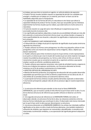 se trabaja, para que éste se convierta en agente, en vehículo plástico de expresión.
• Producir formas visuales también requiere la capacidad de percibir las cualidades que
emergen a medida que se trabaja con un material, para hacer un buen uso de las
habilidades adquiridas para la manipulación.
• La capacidad de ver las formas del arte y la naturaleza es otro factor que afecta la
capacidad individual de producir formas visuales, hace que sea posible que los individuos
experimenten las formas visuales que les rodean, que están tanto en el arte como en la
naturaleza.
• El acto de creación no surge del vacío. Está influido por la experiencia que se ha
acumulado durante el proceso vital.
• Los significados perceptivos adquiridos a través de una sensibilidad refinada van más allá
de la atención a la estructura formal de la forma visual. Los artistas tienden a traspasar la
mera superficialidad de una situación, a descubrir los significados o implicaciones ocultos
de la situación.
• ARTE PICTOGRÁFICO Y ARTE REPRESENTATIVO:
• El desarrollo de un código visual para la expresión de significado visual puede construirse
siguiendo tres directrices:
1. Pueden utilizarse las formas como pictogramas: los niños muy pequeños utilizan el arte
pictográfico como una manera de esquematizar ciertas imágenes, ideas u objetos que
desean representar.
2. Pueden utilizarse para imitar el entorno visual en el que vivimos: el arte representativo
es en parte un esfuerzo por crear la ilusión del mundo visual con cierto material. Conseguir
resolver los problemas de perspectiva, luz, forma y color ofrece al niño una serie de
mecanismos visuales que se convierten en parte de su repertorio artístico y que podrá
emplear cuando se enfrente a problemas posteriores.
3. Pueden utilizarse para expresar emociones: este modo de actividad inventa y organiza la
forma con el objetivo de expresar sentimientos, con frecuencia alterando las formas
imitativas con el fin de producir sentimientos en el observador.
• ASPECTOS CRÍTICOS DEL APRENDIZAJE DE ARTE
• Además del dominio productivo, los programas de educación del arte pueden desarrollar
capacidades que permitan que el niño se divierta y experimente con las obras de arte. A
este ámbito de la actividad artística se le denomina dominio crítico.
• La percepción de formas artísticas visuales plantea demandas especiales al observador.
• Una función principal de cualquier obra de arte es provocar algo en nuestra experiencia:
afectarnos.
1. La estructura de referencia para atender al arte visual se llama DIMENSIÓN
EXPERIENCIAL, que se muestra cuando el niño informa lo que le hace sentir la obra. Es una
de las diversas estructuras de referencia que pueden utilizarse al observar una forma
visual.
2. Una segunda estructura de referencia es la DIMENSIÓN FORMAL de la obra: el
observador atiende a la estructura formal de la obra, las relaciones existentes entre las
diversas formas individuales que constituyen la obra. El observador está menos interesado
por lo que le hace sentir la obra que por descomponer su estructura.
3. Una tercera dimensión es la DIMENSIÓN SIMBÓLICA: los artistas han intentado codificar
significados en las obras no sólo a través de formas abstractas, sino también mediante la
utilización de símbolos, que requieren ser reconocidos y decodificados. La temática está
relacionada a la dimensión simbólica, a una apreciación del significado general subyacente
a la obra.
 