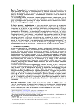 Control Corporativo. De forma paralela al control empresarial de las semillas, existen muy
pocas empresas que tienen la capacidad técnica y financiera necesaria que requiere la
selección genética de la RG. Se estructura de forma piramidal donde unos pocos centros de
selección difunden la genética obtenida a la explotaciones ganaderas a través de una red de
distribuidores genéticos.
Una sola empresa, Genus, es líder en el suministro genético de bovinos, cerdos (con el 40% de
los cerdos de USA) y gambas en el mundo. Uno de los líderes en genética de pollos, Hubbard,
forma parte del entramado empresarial de Aventis, empresa productora de OGM, como el maíz
                                               3
Bt Starlink, prohibido para alimentación humana .

B. Salud animal y antibióticos. La visión estrictamente productivista de la ganadería
corporativa derivada de la RG conlleva una pérdida clara de la sanidad animal. Buena parte de
los animales se encuentran en una, llamémosla, enfermedad crónica subclínica y controlada,
se trata de una perdida de sanidad causada por un conjunto de factores tales como las
instalaciones, la alimentación y en definitiva por una mala adaptación del animal a su entorno
                                                 4
que genera una situación de estrés importante y la pérdida de buena parte de su capacidad
natural de respuesta a enfermedades. Para compensar ese mal estado sanitario se recurre a
un “kit de recuperación” que contiene básicamente antibióticos para hacer frente a las
infecciones crecientes y hormonas reproductoras para compensar la perdida de fertilidad
animal5. En Europa la mitad de los antibióticos utilizados tienen como destino la producción
                                                                                            6
animal, de ellos prácticamente 1/3 se administran con los piensos de forma preventiva. La
equivalencia entre la utilización masiva de fertilizantes y plaguicidas en agricultura y
substancias estimulantes de la producción y antibióticos en la ganadería corporativa es clara.7

C. Ganaderia corporativa.
Un ejemplo magnífico de la “industrialización” ganadera lo constituye la producción de pollo en
Europa. La producción avícola se caracteriza por la llamada “integración” y que consiste en una
empresa del sector agroalimentario (generalmente fabricantes de piensos, empresas de
genética animal, mataderos, empresas de transformación o distribución alimentaria) llegan a un
acuerdo para su cría con los granjeros que ponen su trabajo y a quienes pagan una cantidad
por pollo criado. Existe una gran variedad de contratos pero en general al ganadero se le paga
un sueldo por su trabajo (normalmente vinculado a los resultados productivos) pero no controla
absolutamente nada del proceso (ni la alimentación, ni el manejo, ni los tratamientos
veterinarios, ni las instalaciones, ni la genética animal, nada). En realidad pasa a ser, a todos
los efectos, trabajador de la empresa “madre” integradora, que asume los riesgos financieros
pero también el beneficio.
En España la producción de pollo está totalmente integrada (se habla del 98%)8. La principal
empresa productora de pollos es el Grupo SADA que controla el 30% de la producción de
pollos española. Todas las granjas de SADA utilizan los piensos de la empresa NANTA, primer
productor de piensos español para pollos. Todos los piensos de NANTA utilizan
mayoritariamente los aditivos (vitaminas, minerales, pigmentantes, promotores del crecimiento,
etc.) de la empresa Trouw. La genética utilizada principalmente por SADA es de la empresa
Hybro. SADA, NANTA, Trouw e Hybro pertenecen a la misma empresa de capital holandés:
Nutreco. Nutreco es una empresa transnacional del sector agroalimentario que además de ser
uno de los líderes en la producción, alimentación, genética y comercialización de pollos en
Europa, es el líder absoluto en la producción, alimentación y distribución de salmón de
piscifactoría.

Aspectos ambientales. La RG sumada al actual marco político de la PAC europea o la
Farm Bill estadounidense, han transformado el espacio rural dibujando una estructura agraria
basada en la concentración territorial y un incremento de tamaño constante de las
explotaciones ganaderas. Cada vez las granjas son mayores y están en menos sitios.

3
  Información corporativa www.genus.com y http://www.hubbardbreeders.com
4
  http://www.edicionestecnicasreunidas.com/produccion/cammay5.htm y
http://www.edicionestecnicasreunidas.com/produccion/estremar3.htm
5
  La Universidad de Winskonsin calculó una pérdida de fertilidad de las vacas lecheras de casi el 50% en los últimos 25
años. http://babcock.cals.wisc.edu/publications/reproduction.es.lasso
6
  Veterinindustria
7 En 4 años (2000-2004) las ventas de productos farmaceúticos con destino la “salud” animal creció un 24%.
8 Carlos Buixadé. http://www.eumedia.es/articulos/mg/108subsectoravicola.html




La revolución ganadera                                                    www.veterinariossinfronteras.org           2
 