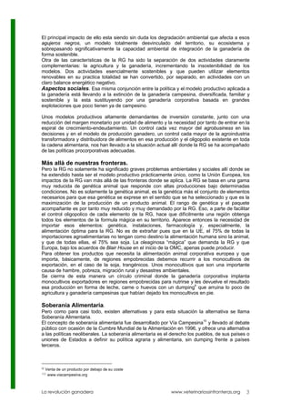 El principal impacto de ello esta siendo sin duda los degradación ambiental que afecta a esos
agujeros negros, un modelo totalmente desvinculado del territorio, su ecosistema y
sobrepasando significativamente la capacidad ambiental de integración de la ganadería de
forma sostenible.
Otra de las características de la RG ha sido la separación de dos actividades claramente
complementarias: la agricultura y la ganadería, incrementando la insostenibilidad de los
modelos. Dos actividades esencialmente sostenibles y que pueden utilizar elementos
renovables en su practica totalidad se han convertido, por separado, en actividades con un
claro balance energético negativo.
Aspectos sociales. Esa misma conjunción entre la política y el modelo productivo aplicada a
la ganadería está llevando a la extinción de la ganadería campesina, diversificada, familiar y
sostenible y la esta sustituyendo por una ganadería corporativa basada en grandes
explotaciones que poco tienen ya de campesino.

Unos modelos productivos altamente demandantes de inversión constante, junto con una
reducción del margen monetario por unidad de alimento y la necesidad por tanto de entrar en la
espiral de crecimiento-endeudamiento. Un control cada vez mayor del agrobusiness en las
decisiones y en el modelo de producción ganadero, un control cada mayor de la agroindustria
transformadora y distribuidora de alimentos en esa producción y el oligopolio existente en toda
la cadena alimentaria, nos han llevado a la situación actual allí donde la RG se ha acompañado
de las políticas procorporativas adecuadas.

Más allà de nuestras fronteras.
Pero la RG no solamente ha significado graves problemas ambientales y sociales allí donde se
ha extendido hasta ser el modelo productivo prácticamente único, como la Unión Europea, los
impactos de la RG van más allá de las fronteras donde se aplica. La RG se basa en una gama
muy reducida de genética animal que responde con altas producciones bajo determinadas
condiciones. No es solamente la genética animal, es la genética más el conjunto de elementos
necesarios para que esa genética se exprese en el sentido que se ha seleccionado y que es la
maximización de la producción de un producto animal. El rango de genética y el paquete
acompañante es por tanto muy reducido y muy demandado por la RG. Eso, a parte de facilitar
el control oligopolico de cada elemento de la RG, hace que difícilmente una región obtenga
todos los elementos de la formula mágica en su territorio. Aparece entonces la necesidad de
importar esos elementos: genética, instalaciones, farmacología y, especialmente, la
alimentación óptima para la RG. No es de extrañar pues que en la UE, el 75% de todas la
importaciones agroalimentarias no tengan como destino la alimentación humana sino la animal,
y que de todas ellas, el 75% sea soja. La oleaginosa “mágica” que demanda la RG y que
Europa, bajo los acuerdos de Blair House en el inicio de la OMC, apenas puede producir.
Para obtener los productos que necesita la alimentación animal corporativa europea y que
importa, básicamente, de regiones empobrecidas debemos recurrir a los monocultivos de
exportación, en el caso de la soja, trangénicos. Unos monocultivos que son una importante
causa de hambre, pobreza, migración rural y desastres ambientales.
Se cierrra de esta manera un círculo criminal donde la ganadería corporativa implanta
monocultivos exportadores en regiones empobrecidas para nutrirse y les devuelve el resultado
esa producción en forma de leche, carne o huevos con un dumping9 que arruina lo poco de
agricultura y ganadería campesinas que habían dejado los monocultivos en pie.

Soberanía Alimentaria.
Pero como para casi todo, existen alternativas y para esta situación la alternativa se llama
Soberanía Alimentaria.
El concepto de soberanía alimentaria fue desarrollado por Vía Campesina10 y llevado al debate
público con ocasión de la Cumbre Mundial de la Alimentación en 1996, y ofrece una alternativa
a las políticas neoliberales. La soberanía alimentaria es el derecho los pueblos, de sus países o
uniones de Estados a definir su política agraria y alimentaria, sin dumping frente a países
terceros.



9   Venta de un producto por debajo de su coste
10   www.viacampesina.org



La revolución ganadera                                      www.veterinariossinfronteras.org   3
 