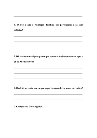 ______________________________________________________________________
______________________________________________________________________
______________________________________________________________________
4. O que é que a revolução devolveu aos portugueses e às suas
colónias?
____________________________________________________________
____________________________________________________________
____________________________________________________________
5. Dá exemplos de alguns países que se tornaram independentes após o
25 de Abril de 1974?
____________________________________________________________
____________________________________________________________
____________________________________________________________
6. Qual foi a grande marca que os portugueses deixaram nesses países?
____________________________________________________________
____________________________________________________________
7. Completa as frases ligando.
 