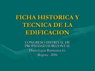 FICHA HISTORICA Y TECNICA DE LA EDIFICACION CONGRESO DISTRITAL DE PROPIEDAD HORIZONTAL Diana Lucia Barrientos G. Bogota - 2006 
