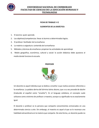 UNIVERSIDAD NACIONAL DE CHIMBORAZO
FACULTAD DE CIENCIAS DE LA EDUCACIÓN HUMANAS Y
TECNOLOGÍAS
FICHA DE TRABAJO # 2
ELEMENTOS DE LA DIDÁCTICA
1. El alumno: quien aprende.
2. Los objetivos/competencias: llevar al alumno a determinados logros.
3. El profesor: facilitador de la enseñanza
4. La materia o asignatura: contenido de la enseñanza
5. Métodos y técnicas de enseñanza: propician las actividades de aprendizaje
6. Medio geográfico, económico, cultural y social: la acción didáctica debe ajustarse al
medio donde funciona la escuela.
PROFESOR
Un docente es aquel individuo que se dedica a enseñar o que realiza acciones referentes a
la enseñanza. La palabra deriva del término latino docens, que a su vez procede de docēre
(traducido al español como “enseñar”). En el lenguaje cotidiano, el concepto suele
utilizarse como sinónimo de profesor o maestro, aunque su significado no es exactamente
igual.
El docente o profesor es la persona que comparte conocimientos enmarcados en una
determinada ciencia o arte. Sin embargo, el maestro es aquel al que se le reconoce una
habilidad extraordinaria en la materia que comparte. De esta forma, un docente puede no
 