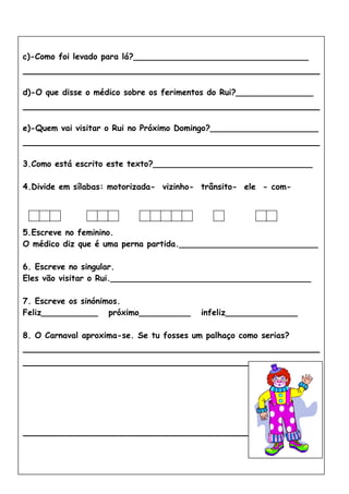 c)-Como foi levado para lá?__________________________________
d)-O que disse o médico sobre os ferimentos do Rui?_______________
e)-Quem vai visitar o Rui no Próximo Domingo?_____________________
3.Como está escrito este texto?_______________________________
4.Divide em sílabas: motorizada- vizinho- trânsito- ele - com-
5.Escreve no feminino.
O médico diz que é uma perna partida.___________________________
6. Escreve no singular.
Eles vão visitar o Rui._______________________________________
7. Escreve os sinónimos.
Feliz___________ próximo__________ infeliz______________
8. O Carnaval aproxima-se. Se tu fosses um palhaço como serias?
 