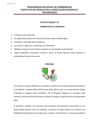 UNIVERSIDAD NACIONAL DE CHIMBORAZO
FACULTAD DE CIENCIAS DE LA EDUCACIÓN HUMANAS Y
TECNOLOGÍAS
FICHA DE TRABAJO # 2
ELEMENTOS DE LA DIDÁCTICA
1. El alumno: quien aprende.
2. Los objetivos/competencias: llevar al alumno a determinados logros.
3. El profesor: facilitador de la enseñanza
4. La materia o asignatura: contenido de la enseñanza
5. Métodos y técnicas de enseñanza: propician las actividades de aprendizaje
6. Medio geográfico, económico, cultural y social: la acción didáctica debe ajustarse al
medio donde funciona la escuela.
PROFESOR
Un docente es aquel individuo que se dedica a enseñar o que realiza acciones referentes a
la enseñanza. La palabra deriva del término latino docens, que a su vez procede de docēre
(traducido al español como “enseñar”). En el lenguaje cotidiano, el concepto suele
utilizarse como sinónimo de profesor o maestro, aunque su significado no es exactamente
igual.
El docente o profesor es la persona que comparte conocimientos enmarcados en una
determinada ciencia o arte. Sin embargo, el maestro es aquel al que se le reconoce una
habilidad extraordinaria en la materia que comparte. De esta forma, un docente puede no
 