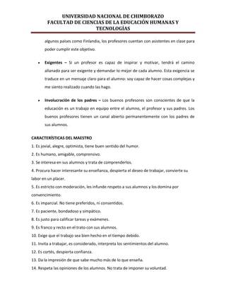 UNIVERSIDAD NACIONAL DE CHIMBORAZO
FACULTAD DE CIENCIAS DE LA EDUCACIÓN HUMANAS Y
TECNOLOGÍAS
algunos países como Finlandia, los profesores cuentan con asistentes en clase para
poder cumplir este objetivo.
Exigentes – Si un profesor es capaz de inspirar y motivar, tendrá el camino
allanado para ser exigente y demandar lo mejor de cada alumno. Esta exigencia se
traduce en un mensaje claro para el alumno: soy capaz de hacer cosas complejas y
me siento realizado cuando las hago.
Involucración de los padres – Los buenos profesores son conscientes de que la
educación es un trabajo en equipo entre el alumno, el profesor y sus padres. Los
buenos profesores tienen un canal abierto permanentemente con los padres de
sus alumnos.
CARACTERÍSTICAS DEL MAESTRO
1. Es jovial, alegre, optimista, tiene buen sentido del humor.
2. Es humano, amigable, comprensivo.
3. Se interesa en sus alumnos y trata de comprenderlos.
4. Procura hacer interesante su enseñanza, despierta el deseo de trabajar, convierte su
labor en un placer.
5. Es estricto con moderación, les infunde respeto a sus alumnos y los domina por
convencimiento.
6. Es imparcial. No tiene preferidos, ni consentidos.
7. Es paciente, bondadoso y simpático.
8. Es justo para calificar tareas y exámenes.
9. Es franco y recto en el trato con sus alumnos.
10. Exige que el trabajo sea bien hecho en el tiempo debido.
11. Invita a trabajar, es considerado, interpreta los sentimientos del alumno.
12. Es cortés, despierta confianza.
13. Da la impresión de que sabe mucho más de lo que enseña.
14. Respeta las opiniones de los alumnos. No trata de imponer su voluntad.
 