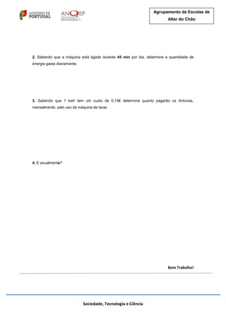 Sociedade, Tecnologia e Ciência
Agrupamento de Escolas de
Alter do Chão
2. Sabendo que a máquina está ligada durante 45 min por dia, determine a quantidade de
energia gasta diariamente.
3. Sabendo que 1 kwh tem um custo de 0,15€ determine quanto pagarão os Antunes,
mensalmente, pelo uso da máquina de lavar.
4. E anualmente?
Bom Trabalho!
 