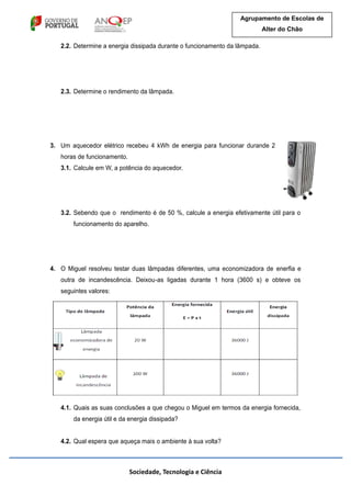 Sociedade, Tecnologia e Ciência
Agrupamento de Escolas de
Alter do Chão
2.2. Determine a energia dissipada durante o funcionamento da lâmpada.
2.3. Determine o rendimento da lâmpada.
3. Um aquecedor elétrico recebeu 4 kWh de energia para funcionar durande 2
horas de funcionamento.
3.1. Calcule em W, a potência do aquecedor.
3.2. Sebendo que o rendimento é de 50 %, calcule a energia efetivamente útil para o
funcionamento do aparelho.
4. O Miguel resolveu testar duas lâmpadas diferentes, uma economizadora de enerfia e
outra de incandescência. Deixou-as ligadas durante 1 hora (3600 s) e obteve os
seguintes valores:
4.1. Quais as suas conclusões a que chegou o Miguel em termos da energia fornecida,
da energia útil e da energia dissipada?
4.2. Qual espera que aqueça mais o ambiente à sua volta?
 