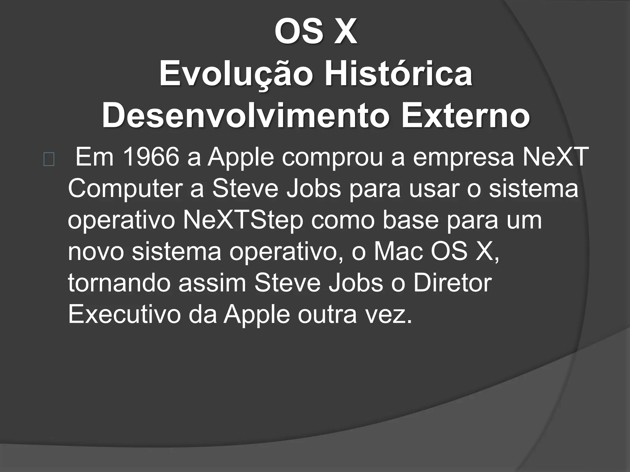 OS X 
Evolução Histórica 
Desenvolvimento Externo 
Em 1966 a Apple comprou a empresa NeXT 
Computer a Steve Jobs para usar o sistema 
operativo NeXTStep como base para um 
novo sistema operativo, o Mac OS X, 
tornando assim Steve Jobs o Diretor 
Executivo da Apple outra vez. 
 